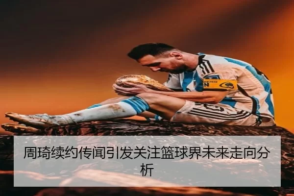 周琦续约传闻引发关注篮球界未来走向分析